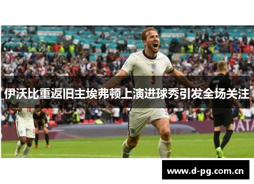 伊沃比重返旧主埃弗顿上演进球秀引发全场关注